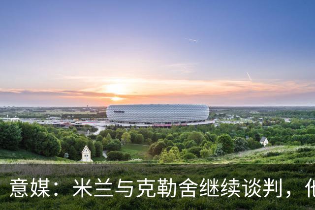 意媒：米兰与克勒舍继续谈判，他希望全面负责球队的竞技事务
